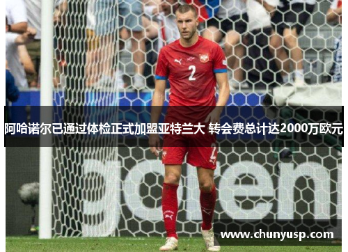 阿哈诺尔已通过体检正式加盟亚特兰大 转会费总计达2000万欧元 阿哈诺尔已通过体检正式加盟亚特兰大 转会费总计达2000万欧元