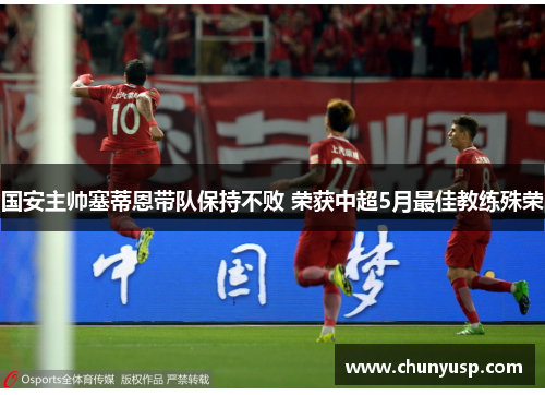 国安主帅塞蒂恩带队保持不败 荣获中超5月最佳教练殊荣 国安主帅塞蒂恩带队保持不败 荣获中超5月最佳教练殊荣